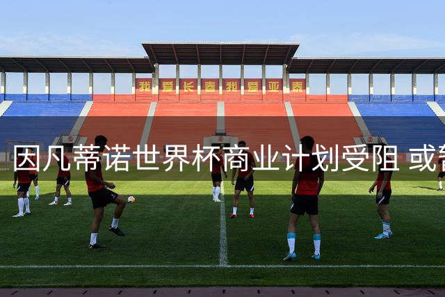 因凡蒂诺世界杯商业计划受阻 或暂缓激进改革以保席位